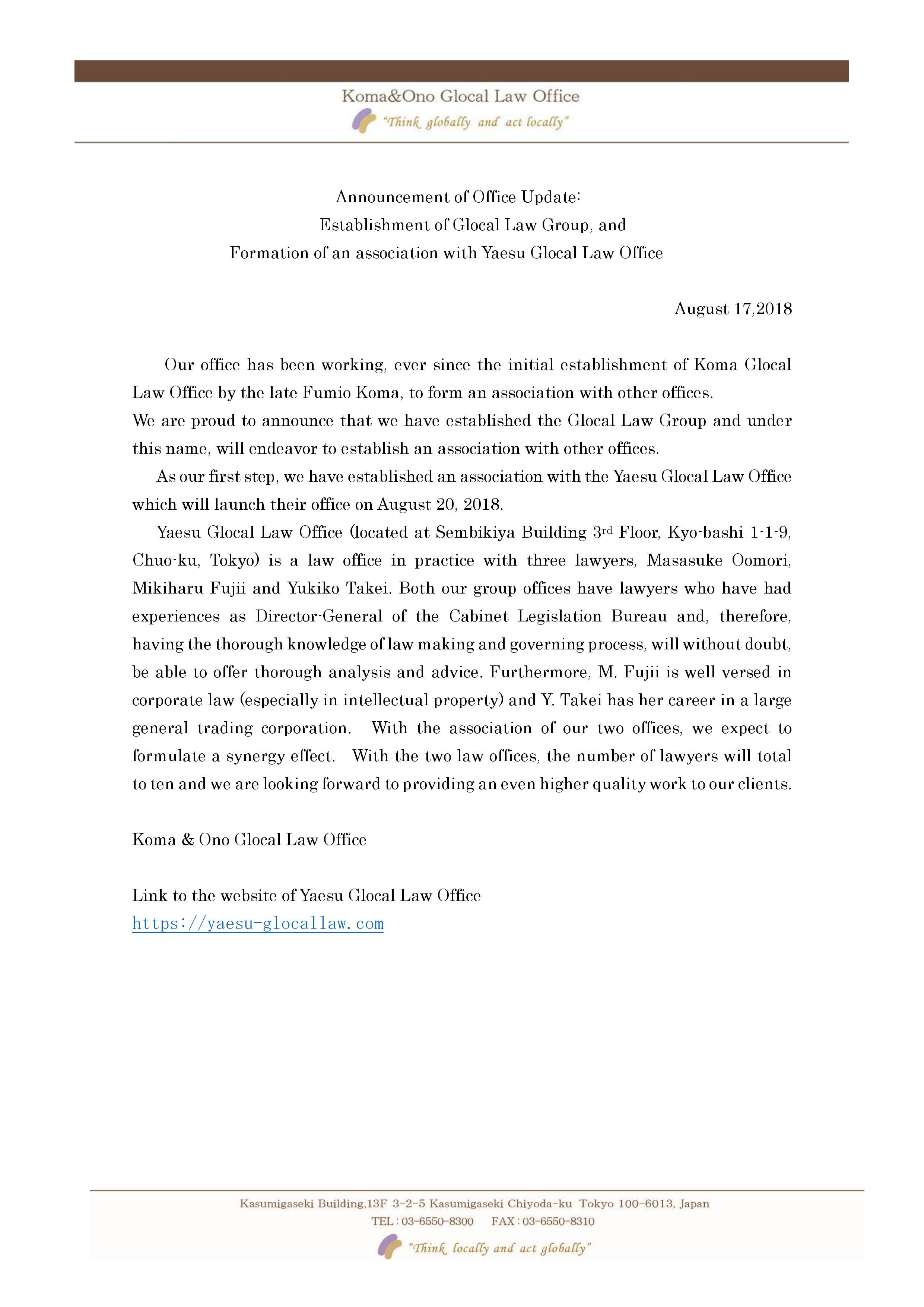 Our office has been working, ever since the initial establishment of Koma Glocal. Law Office by the late Pumio Koma to form an association with other offices We are proud to announce that we have established the Glocal Law Group and under this name wi endeavor to establish an association with other ottices As our first step, we have established an association with the Yaesu Glocal Law Office which will launch their office on August 20. 2018. Yaesu Glocal Law Office (located at Sembikiya Building 3rd Floor, Kyo-bashi 1-1-9, Chuo-ku, Tokyo) is a law office in practice with three lawyers, Masasuke Oomori, Mikiharu Fuji and Yukiko Takei. Both our group offices have lawyers who have had experiences as Director-General of the Cabinet Legislation Bureau and, therefore, having the thorough knowledge of law making and governing process, will without doubt, be able to offer thorough analysis and advice. Furthermore. M. Fuil is well versed in corporate law (especially in intellectual property) and Y. Take has her career in a large general trading corporation. With the association of our two offices, we expect to formulate a synergy effect. With the two law offices, the number of lawyers will total to ten and we are looking forward to providing an even higher quality work to our clients.Koma & Ono Glocal Law Office